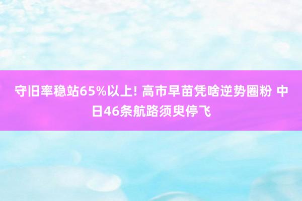 守旧率稳站65%以上! 高市早苗凭啥逆势圈粉 中日46条航路须臾停飞